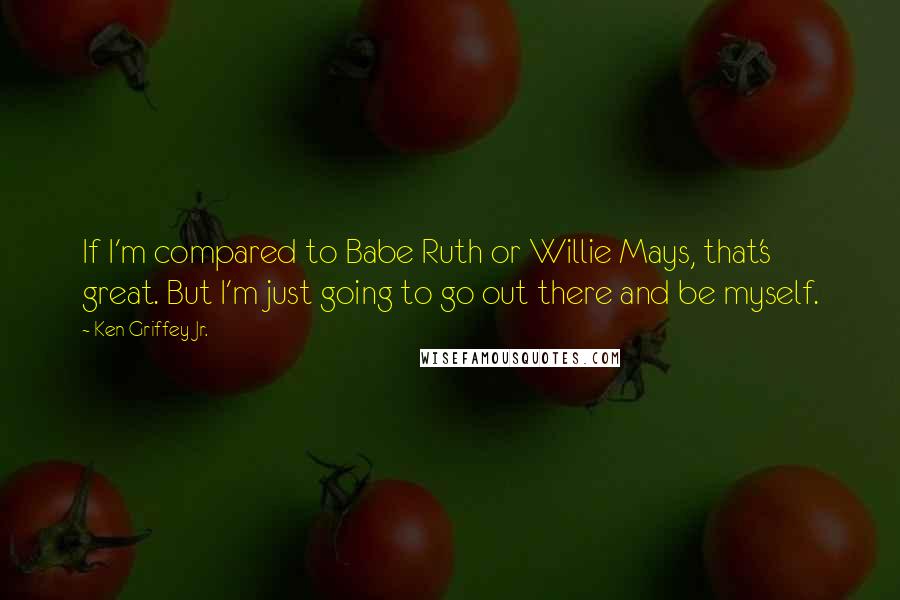 Ken Griffey Jr. Quotes: If I'm compared to Babe Ruth or Willie Mays, that's great. But I'm just going to go out there and be myself.