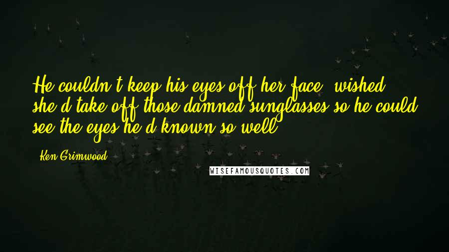 Ken Grimwood Quotes: He couldn't keep his eyes off her face, wished she'd take off those damned sunglasses so he could see the eyes he'd known so well.