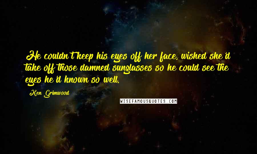 Ken Grimwood Quotes: He couldn't keep his eyes off her face, wished she'd take off those damned sunglasses so he could see the eyes he'd known so well.