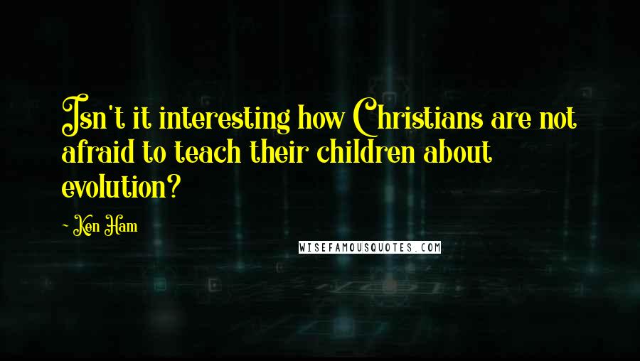 Ken Ham Quotes: Isn't it interesting how Christians are not afraid to teach their children about evolution?