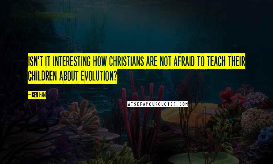 Ken Ham Quotes: Isn't it interesting how Christians are not afraid to teach their children about evolution?