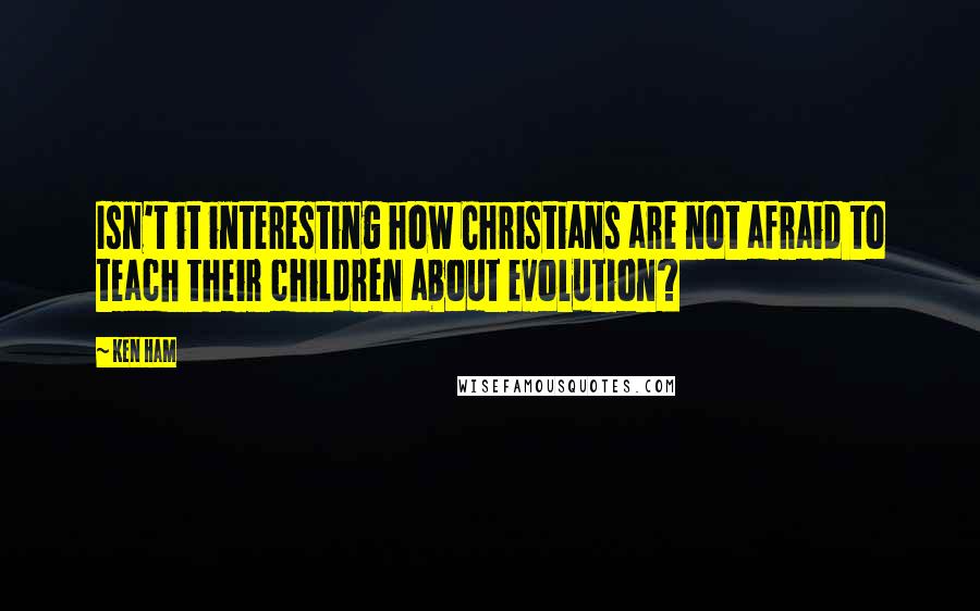 Ken Ham Quotes: Isn't it interesting how Christians are not afraid to teach their children about evolution?