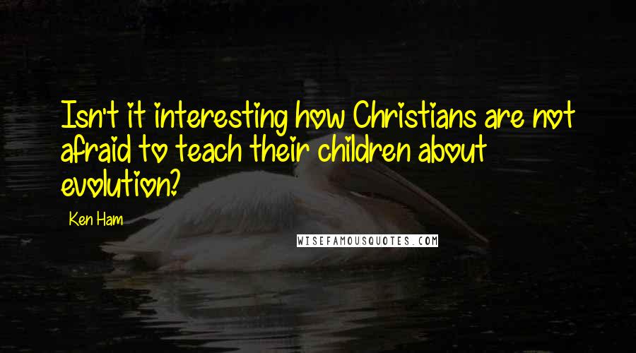 Ken Ham Quotes: Isn't it interesting how Christians are not afraid to teach their children about evolution?