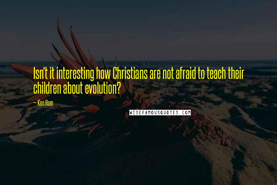 Ken Ham Quotes: Isn't it interesting how Christians are not afraid to teach their children about evolution?