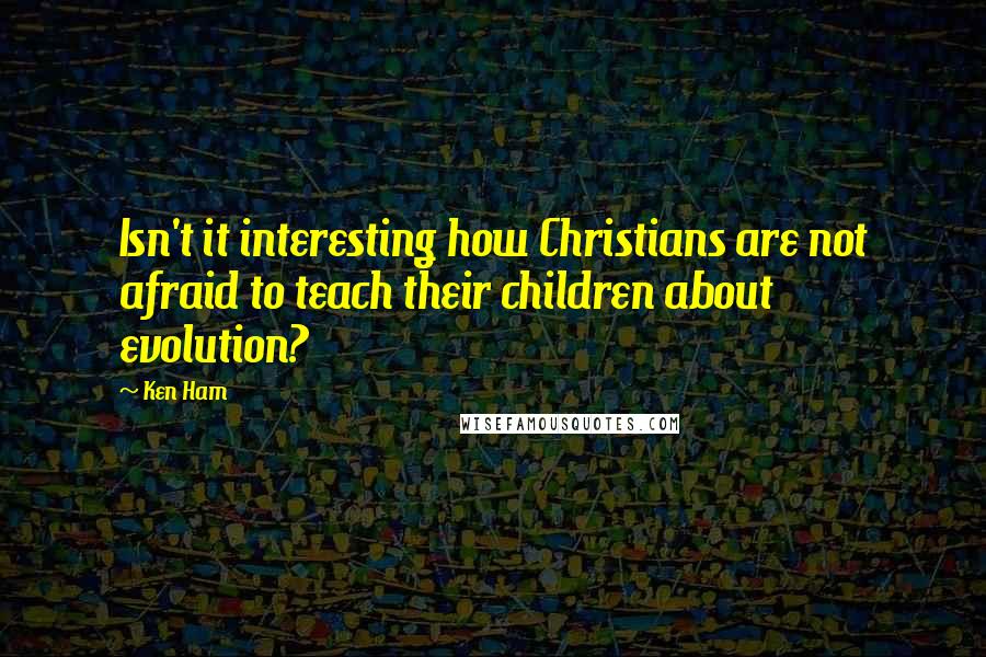 Ken Ham Quotes: Isn't it interesting how Christians are not afraid to teach their children about evolution?