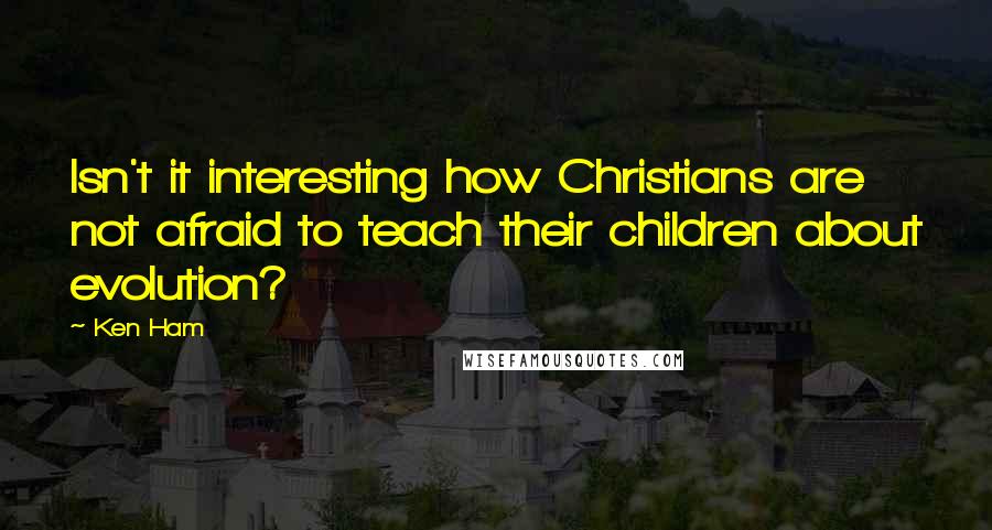 Ken Ham Quotes: Isn't it interesting how Christians are not afraid to teach their children about evolution?