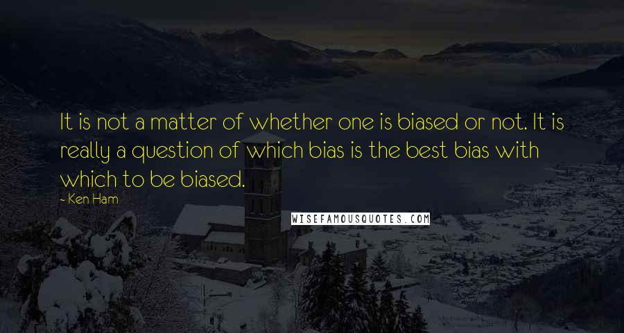 Ken Ham Quotes: It is not a matter of whether one is biased or not. It is really a question of which bias is the best bias with which to be biased.