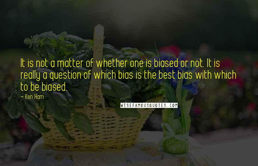 Ken Ham Quotes: It is not a matter of whether one is biased or not. It is really a question of which bias is the best bias with which to be biased.