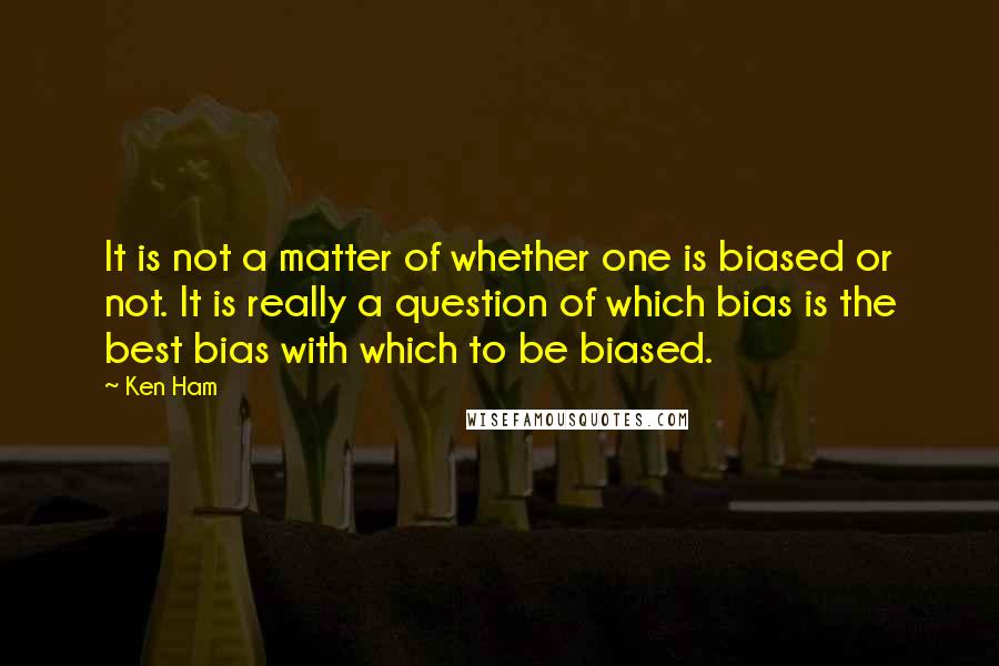 Ken Ham Quotes: It is not a matter of whether one is biased or not. It is really a question of which bias is the best bias with which to be biased.