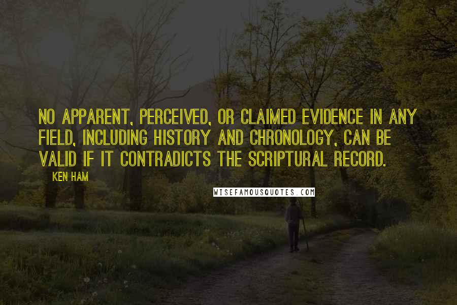 Ken Ham Quotes: No apparent, perceived, or claimed evidence in any field, including history and chronology, can be valid if it contradicts the Scriptural record.