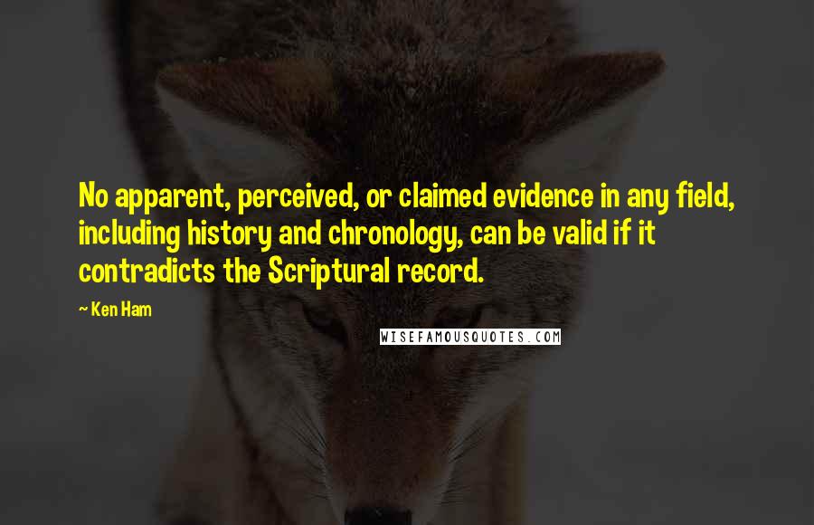 Ken Ham Quotes: No apparent, perceived, or claimed evidence in any field, including history and chronology, can be valid if it contradicts the Scriptural record.