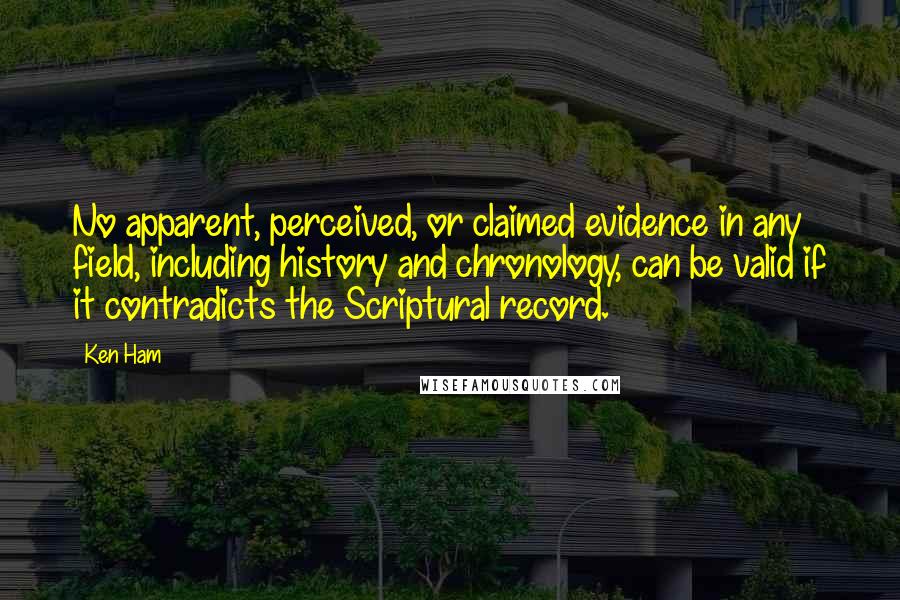 Ken Ham Quotes: No apparent, perceived, or claimed evidence in any field, including history and chronology, can be valid if it contradicts the Scriptural record.