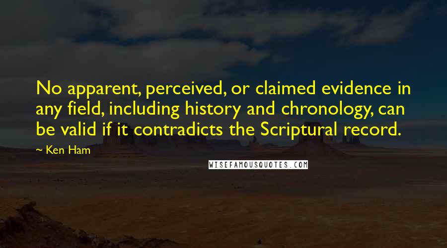 Ken Ham Quotes: No apparent, perceived, or claimed evidence in any field, including history and chronology, can be valid if it contradicts the Scriptural record.