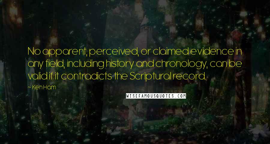 Ken Ham Quotes: No apparent, perceived, or claimed evidence in any field, including history and chronology, can be valid if it contradicts the Scriptural record.