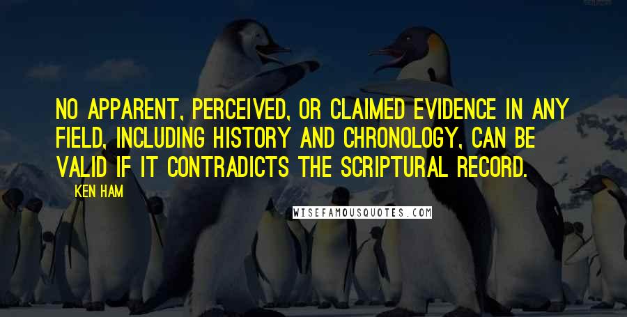 Ken Ham Quotes: No apparent, perceived, or claimed evidence in any field, including history and chronology, can be valid if it contradicts the Scriptural record.