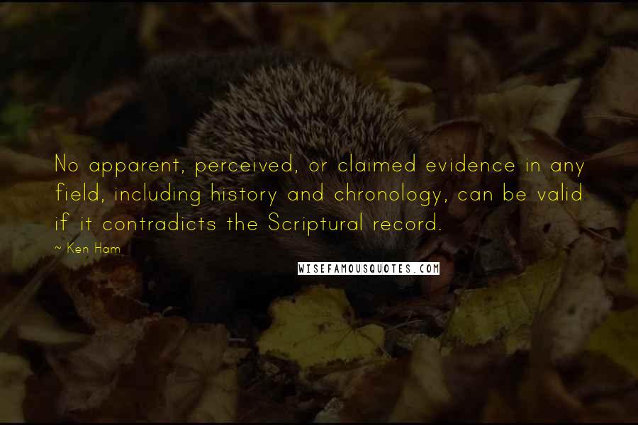 Ken Ham Quotes: No apparent, perceived, or claimed evidence in any field, including history and chronology, can be valid if it contradicts the Scriptural record.