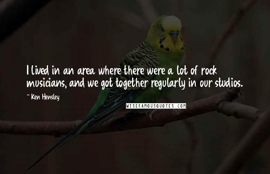 Ken Hensley Quotes: I lived in an area where there were a lot of rock musicians, and we got together regularly in our studios.