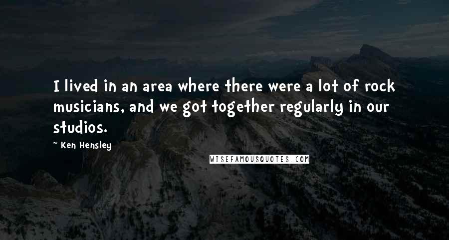 Ken Hensley Quotes: I lived in an area where there were a lot of rock musicians, and we got together regularly in our studios.