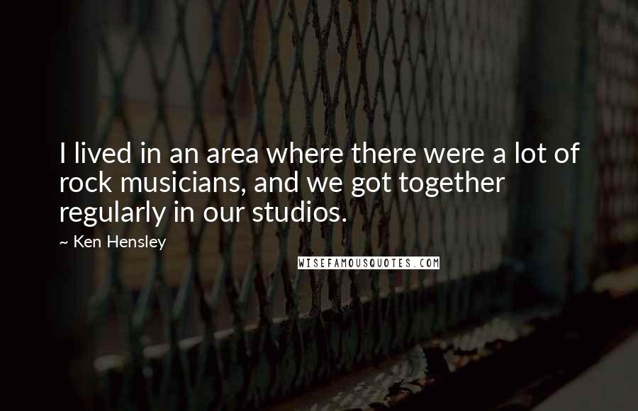 Ken Hensley Quotes: I lived in an area where there were a lot of rock musicians, and we got together regularly in our studios.