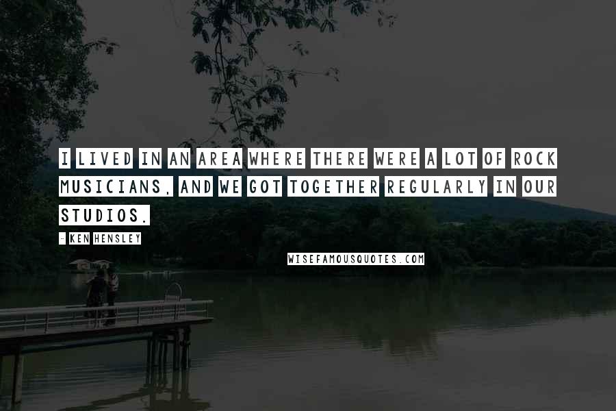 Ken Hensley Quotes: I lived in an area where there were a lot of rock musicians, and we got together regularly in our studios.
