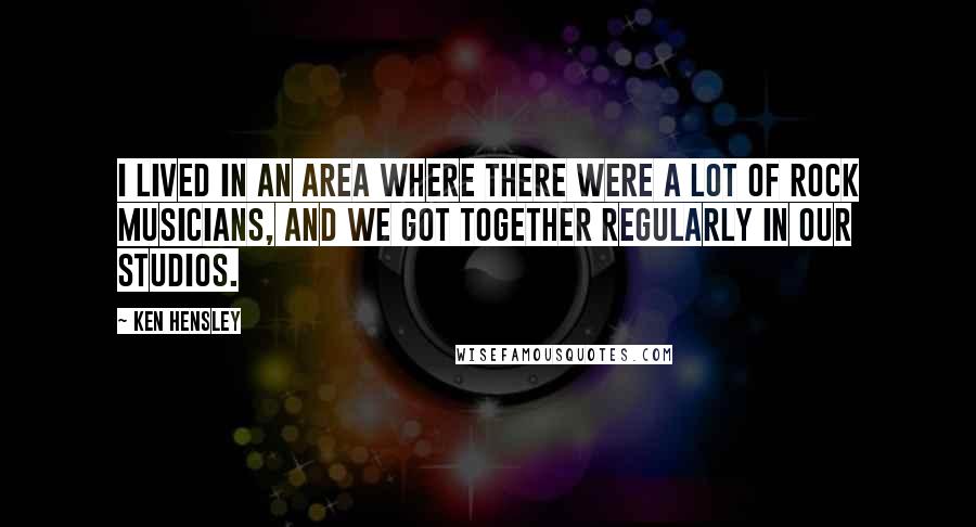 Ken Hensley Quotes: I lived in an area where there were a lot of rock musicians, and we got together regularly in our studios.