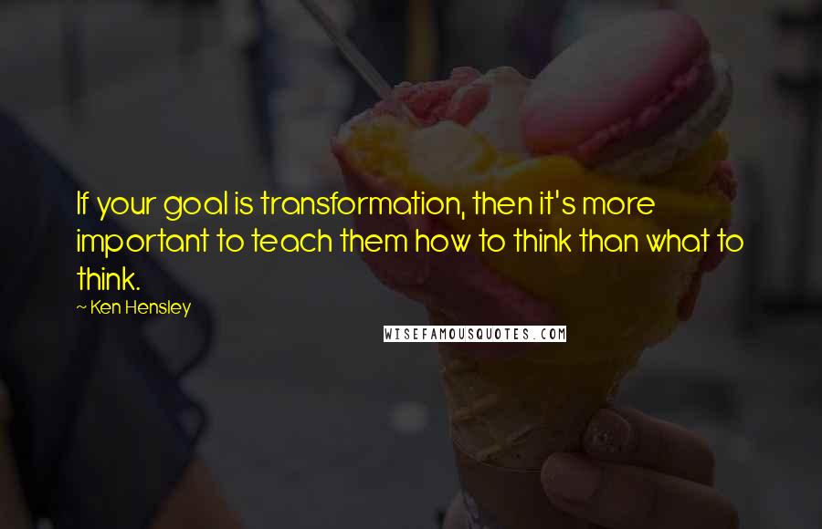 Ken Hensley Quotes: If your goal is transformation, then it's more important to teach them how to think than what to think.