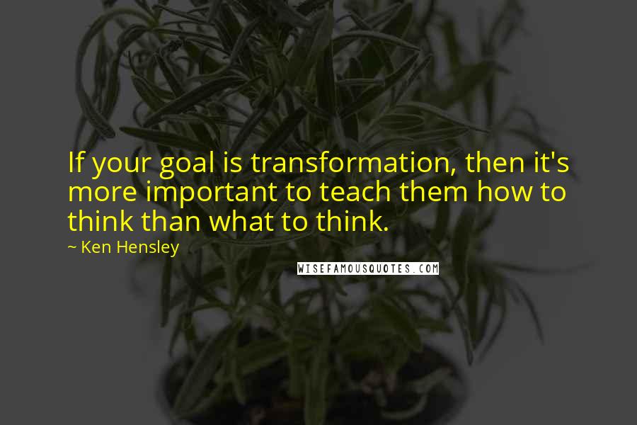 Ken Hensley Quotes: If your goal is transformation, then it's more important to teach them how to think than what to think.