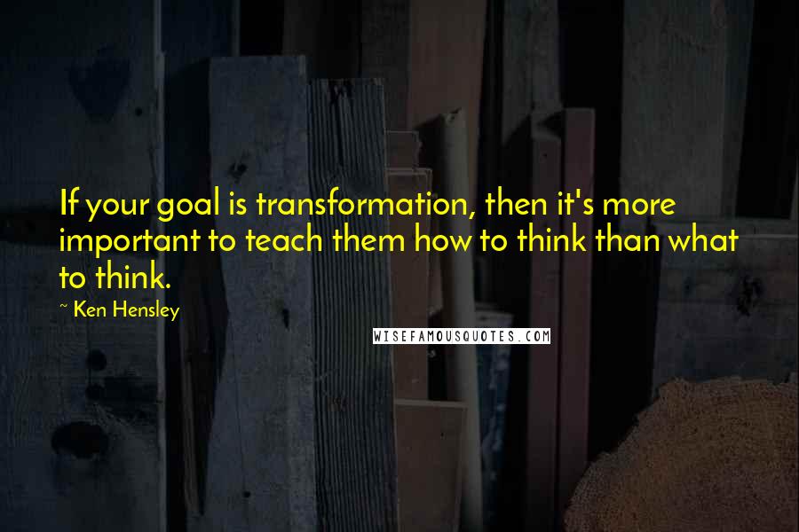 Ken Hensley Quotes: If your goal is transformation, then it's more important to teach them how to think than what to think.