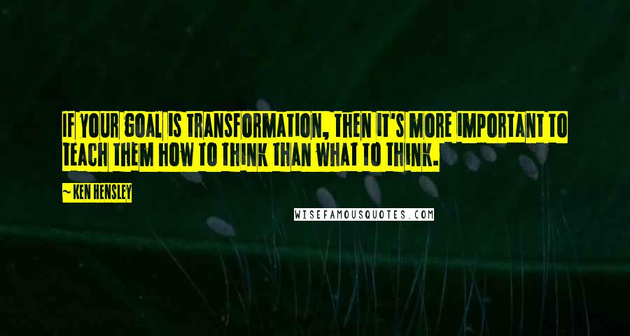 Ken Hensley Quotes: If your goal is transformation, then it's more important to teach them how to think than what to think.