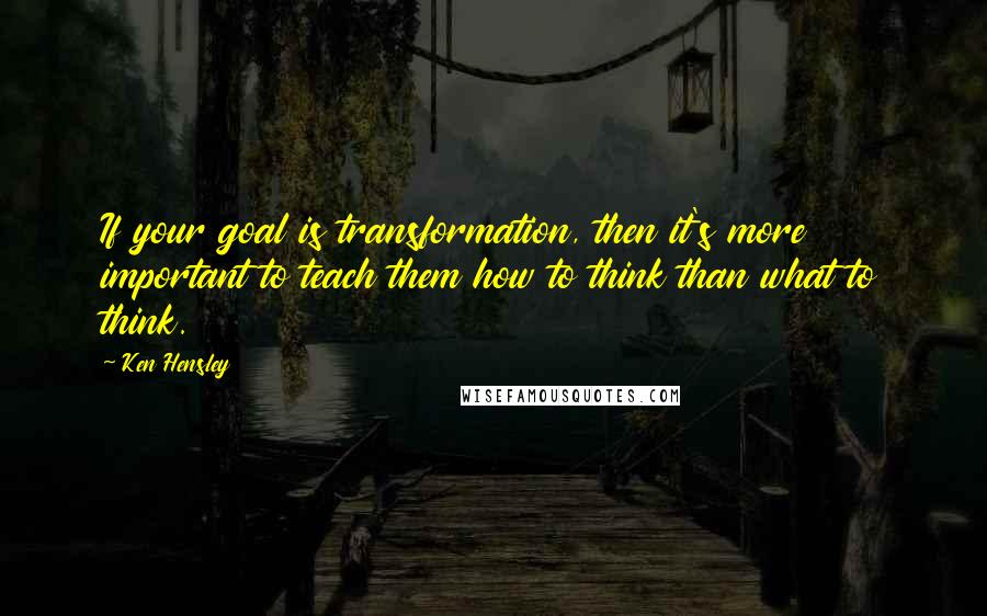 Ken Hensley Quotes: If your goal is transformation, then it's more important to teach them how to think than what to think.