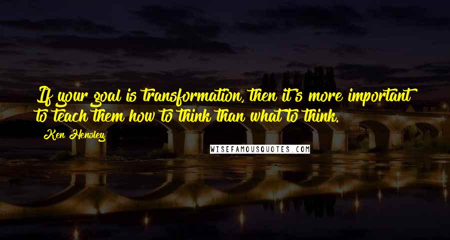 Ken Hensley Quotes: If your goal is transformation, then it's more important to teach them how to think than what to think.