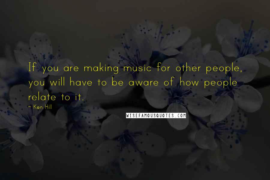 Ken Hill Quotes: If you are making music for other people, you will have to be aware of how people relate to it.