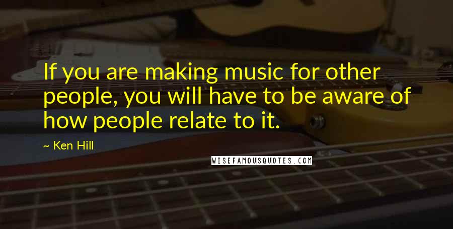 Ken Hill Quotes: If you are making music for other people, you will have to be aware of how people relate to it.