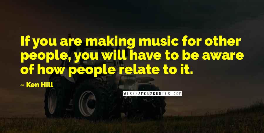 Ken Hill Quotes: If you are making music for other people, you will have to be aware of how people relate to it.