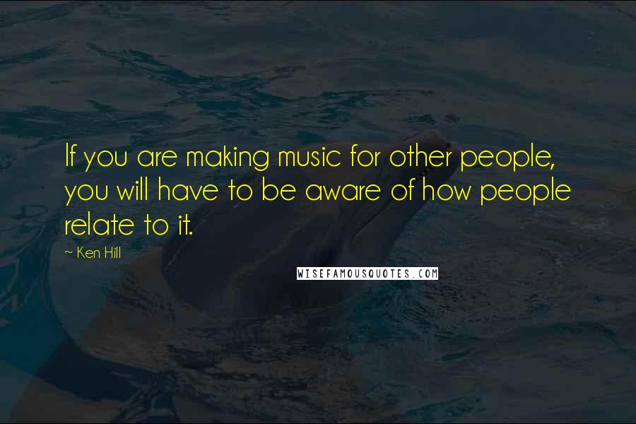 Ken Hill Quotes: If you are making music for other people, you will have to be aware of how people relate to it.