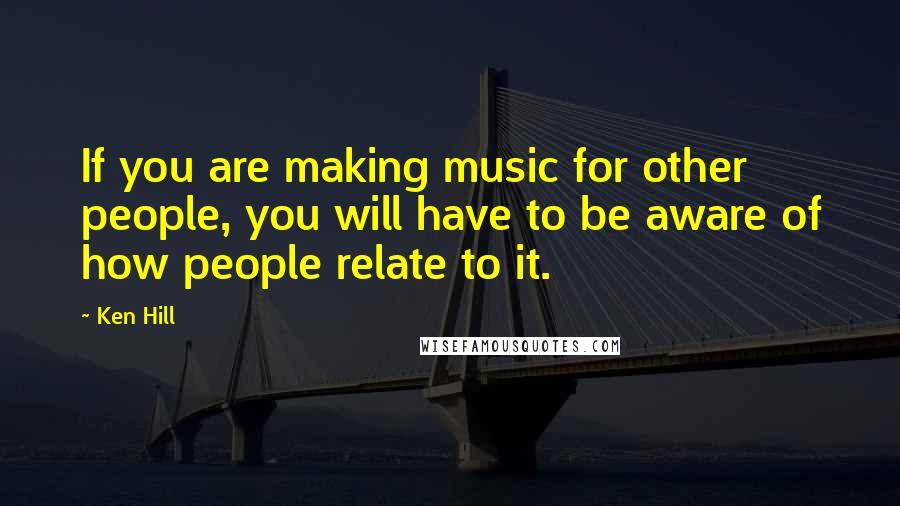 Ken Hill Quotes: If you are making music for other people, you will have to be aware of how people relate to it.