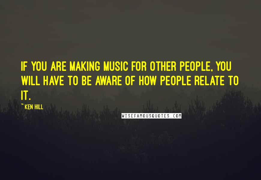 Ken Hill Quotes: If you are making music for other people, you will have to be aware of how people relate to it.