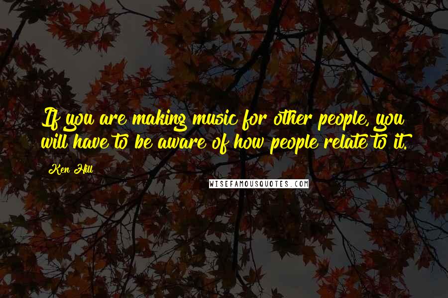 Ken Hill Quotes: If you are making music for other people, you will have to be aware of how people relate to it.