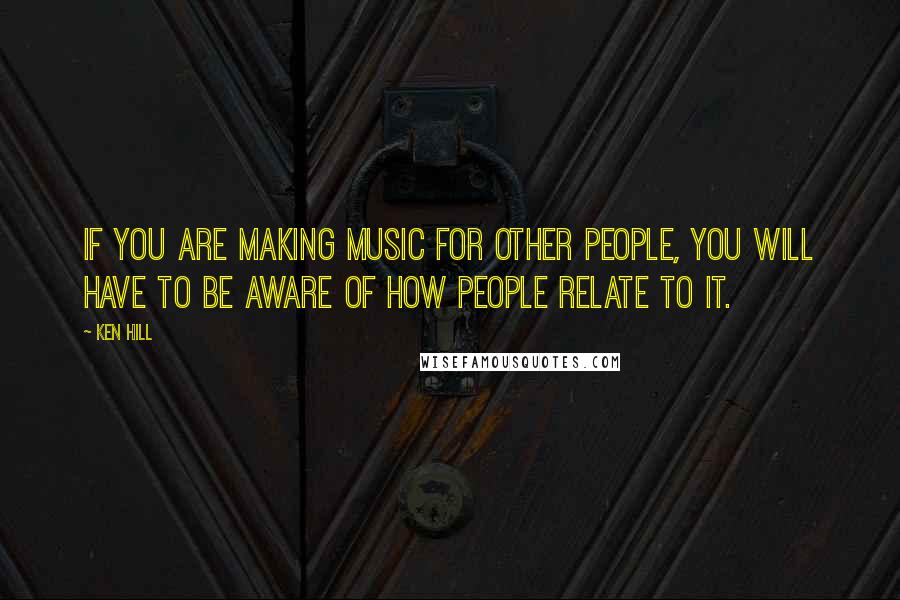 Ken Hill Quotes: If you are making music for other people, you will have to be aware of how people relate to it.