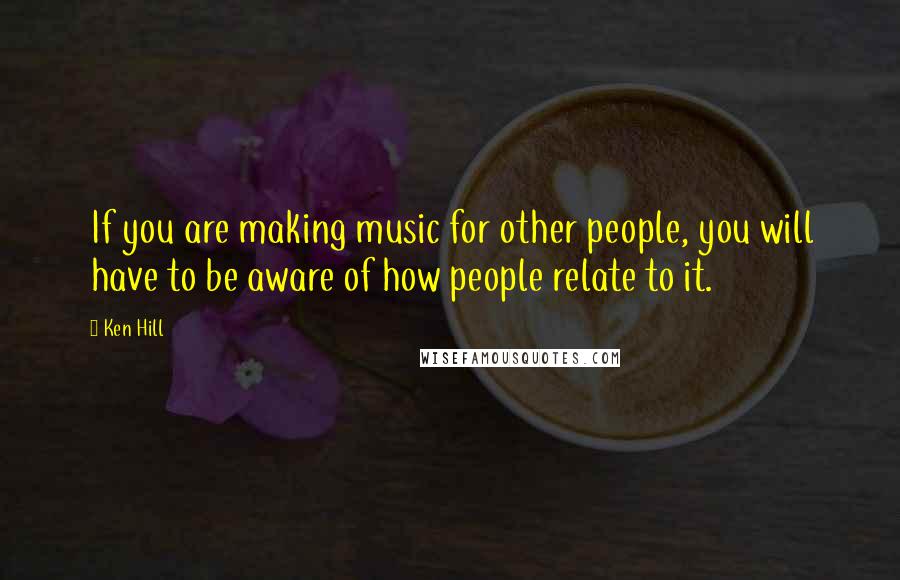 Ken Hill Quotes: If you are making music for other people, you will have to be aware of how people relate to it.