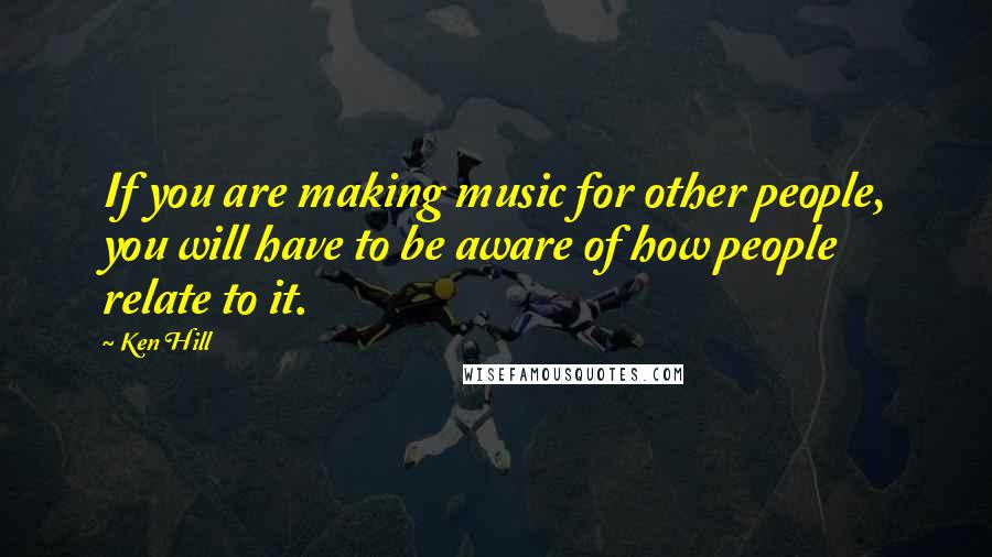 Ken Hill Quotes: If you are making music for other people, you will have to be aware of how people relate to it.