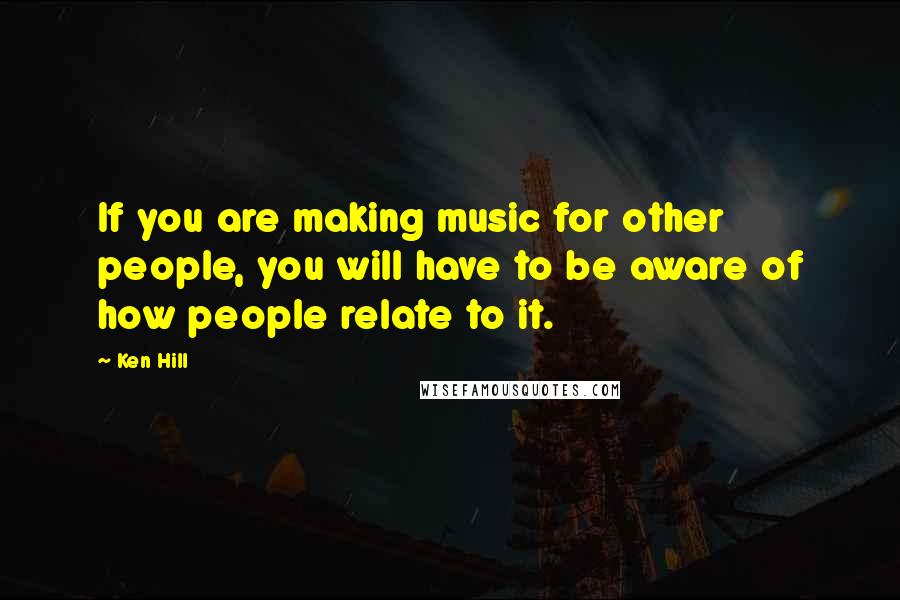 Ken Hill Quotes: If you are making music for other people, you will have to be aware of how people relate to it.