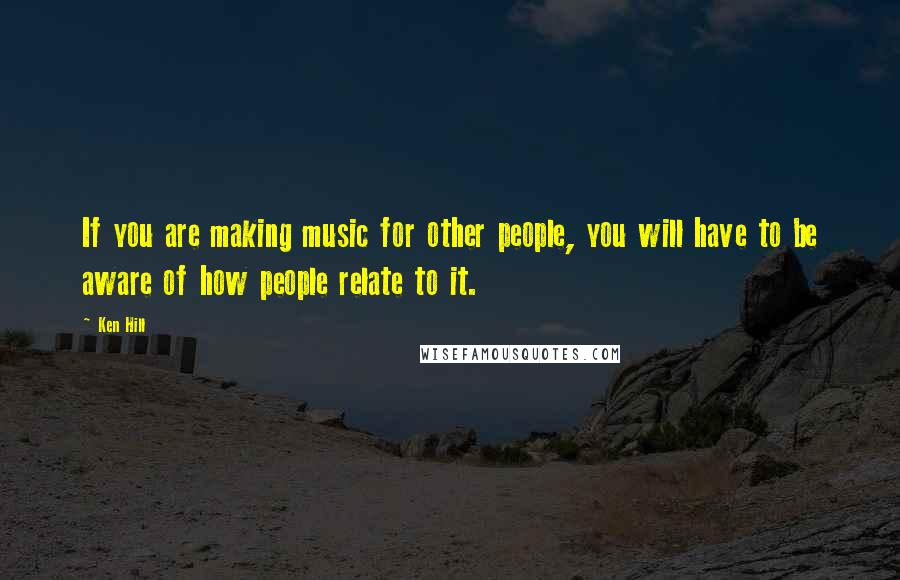 Ken Hill Quotes: If you are making music for other people, you will have to be aware of how people relate to it.