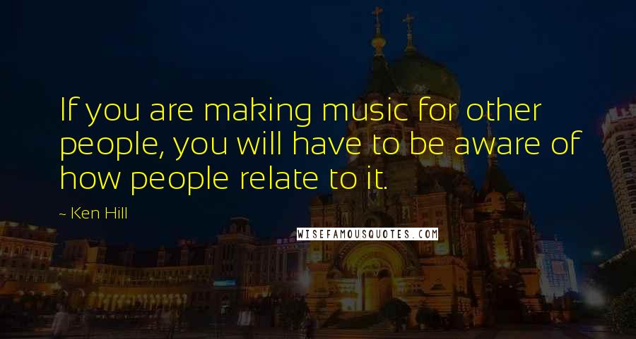 Ken Hill Quotes: If you are making music for other people, you will have to be aware of how people relate to it.