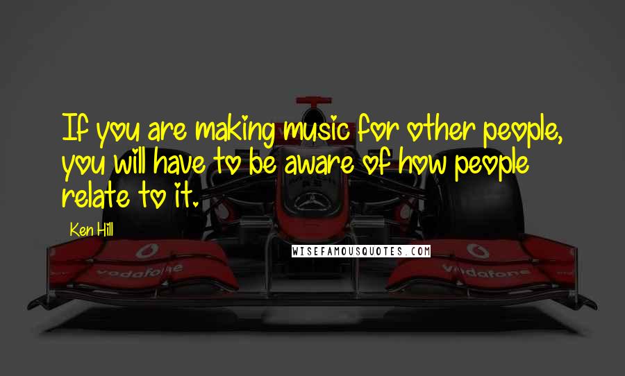 Ken Hill Quotes: If you are making music for other people, you will have to be aware of how people relate to it.