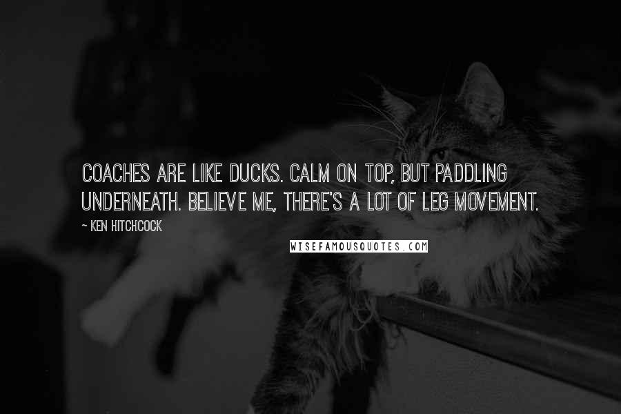 Ken Hitchcock Quotes: Coaches are like ducks. Calm on top, but paddling underneath. Believe me, there's a lot of leg movement.