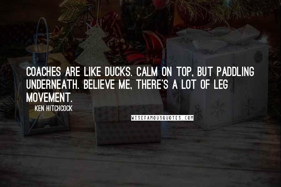 Ken Hitchcock Quotes: Coaches are like ducks. Calm on top, but paddling underneath. Believe me, there's a lot of leg movement.