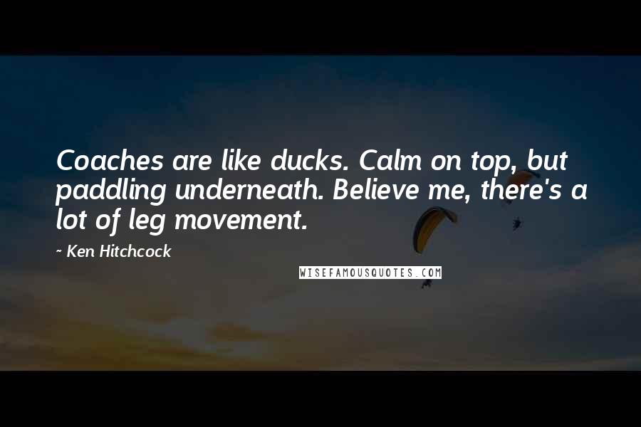 Ken Hitchcock Quotes: Coaches are like ducks. Calm on top, but paddling underneath. Believe me, there's a lot of leg movement.