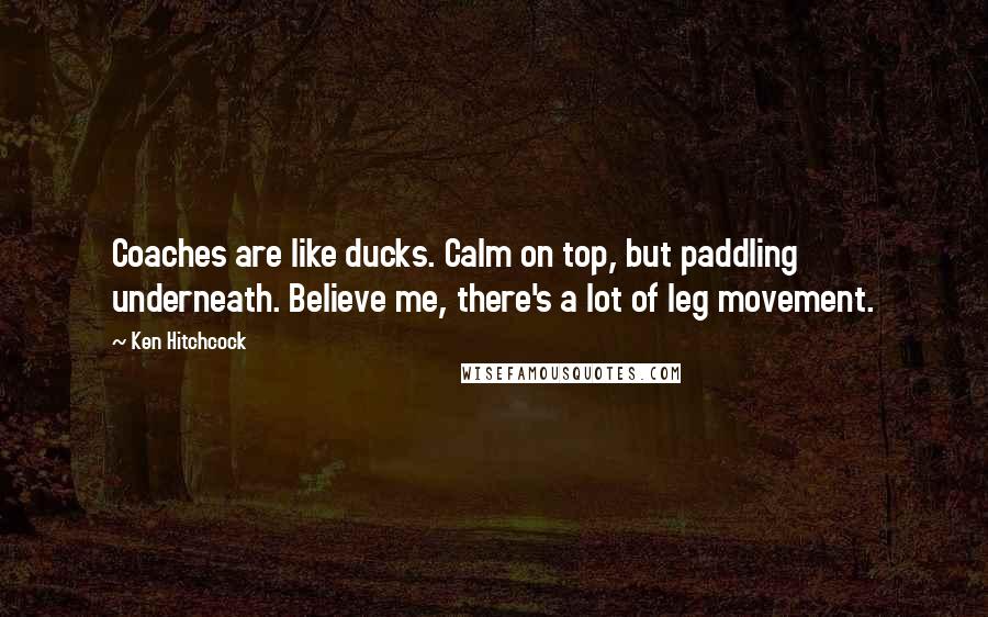 Ken Hitchcock Quotes: Coaches are like ducks. Calm on top, but paddling underneath. Believe me, there's a lot of leg movement.