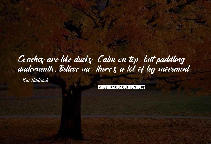 Ken Hitchcock Quotes: Coaches are like ducks. Calm on top, but paddling underneath. Believe me, there's a lot of leg movement.